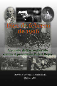 Title: Diez de Febrero de 1906 Atentado de Barrocolorado contra el presidente Rafael Reyes, Author: Ediciones LAVP