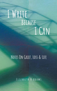 Title: I Write Because I Can: Notes On Grief, Loss & Life, Author: Elizabeth H Adams