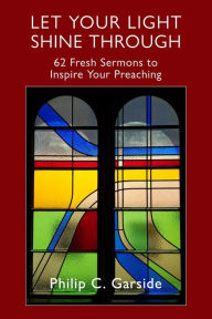 Title: Let Your Light Shine through: 62 Fresh Sermons to Inspire Your Preaching, Author: Philip Garside