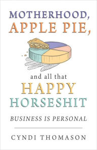 Title: Motherhood Apple Pie and All That Happy Horseshit: Business Is Personal, Author: Cyndi Thomason