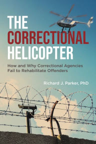 Title: The Correctional Helicopter: How and Why Correctional Agencies Fail to Rehabilitate Offenders, Author: Richard J Parker PhD