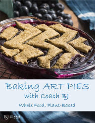 Title: Baking Art Pies with Coach BJ: Whole Food, Plant-Based, Author: BJ Reed