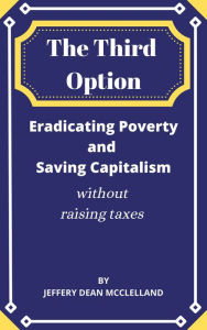Title: The Third Option: Eradicating Poverty and Saving Capitalism without Raising Taxes, Author: Jeffrey Dean McClelland