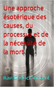 Title: Une approche ésotérique des causes, du processus et de la nécessité de la mort, Author: Ravi Godrick Vincent