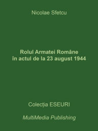 Title: Rolul Armatei Române în actul de la 23 august 1944, Author: Nicolae Sfetcu