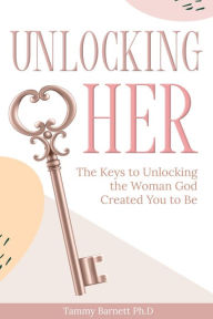 Title: Unlocking HER: The Keys to Unlocking the Woman God Created You To Be, Author: Tammy Barnett Ph.D.