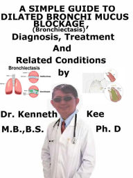 Title: A Simple Guide to Dilated Bronchi, Mucus Blockage (Bronchiectasis), Diagnosis, Treatment and Related Conditions, Author: Kenneth Kee