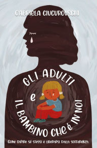 Title: Gli Adulti E il Bambino Che È In Noi: Come capire sé stessi e liberarsi dalla sofferenza, Author: Gabriela Ciucurovschi