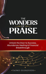 Title: The Wonders of Praise Unlock the Door to Success, Abundance, Healing & Financial Breakthrough, Author: Taiwo Olukoyede