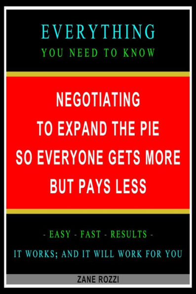 Negotiating to Expand the Pie so Everyone Gets More but Pays Less: Everything You Need to Know - Easy Fast Results - It Works; and It Will Work for You