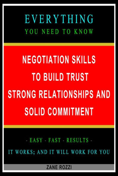Negotiation Skills to Build Trust, Strong Relationships, and Solid Commitment: Everything You Need to Know - Easy Fast Results - It Works; and It Will Work for You