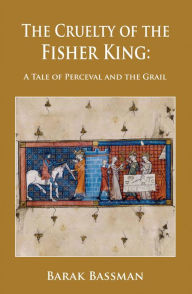 Title: The Cruelty of the Fisher King: A Tale of Perceval and the Grail, Author: Barak Bassman