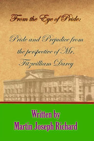 Title: From the Eye of Pride: Pride and Prejudice from the Perspective of Mr. Fitzwilliam Darcy, Author: Martin Joseph Richard