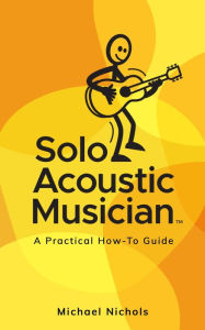 Title: Solo Acoustic Musician: A Practical How-To Guide, Author: Michael Nichols