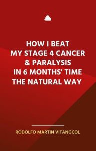 Title: How I Beat My Stage 4 Cancer & Paralysis in Six Months' Time the Natural Way, Author: Rodolfo Martin Vitangcol