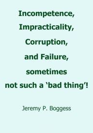 Title: Incompetence, Impracticality, Corruption, and Failure, Sometimes Not Such a 'Bad Thing!', Author: Jeremy P. Boggess