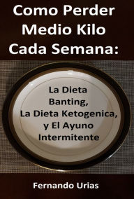 Title: Como Perder Medio Kilo Cada Semana: La Dieta Banting, La Dieta Ketogenica, y El Ayuno Intermitente, Author: Fernando Urias
