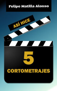 Title: Así hice 5 cortometrajes, Author: Felipe Matilla Alonso