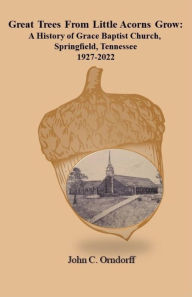 Title: Great Trees from Little Acorns Grow: A History of Grace Baptist Church, Springfield, Tennessee 1927-2022, Author: John Orndorff