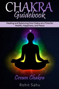 Title: Chakra Guidebook: Crown Chakra: Healing and Balancing One Chakra at a Time for Health, Happiness, and Peace, Author: Rohit Sahu