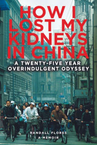 Title: How I Lost My Kidneys in China: A Twenty-Five-Year Overindulgent Odyssey, Author: Randall Flores