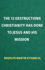 Title: The 12 Destructions Christianity Has Done to Jesus and His Mission, Author: Rodolfo Martin Vitangcol