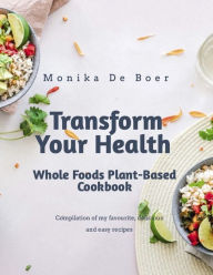 Title: Transform Your Health. Whole Foods Plant-Based Cookbook, Author: Monika de Boer
