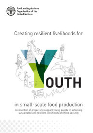 Title: Creating Resilient Livelihoods for Youth in Small-Scale Food Production: A Collection of Projects to Support Young People in Achieving Sustainable and Resilient Livelihoods and Food Security, Author: Food and Agriculture Organization of the United Nations