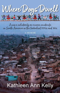 Title: Where Dogs Dwell: A Nun's Solidarity as a Nurse Midwife in South America in the Turbulent 1970s and '80s, Author: Kathleen Ann Kelly