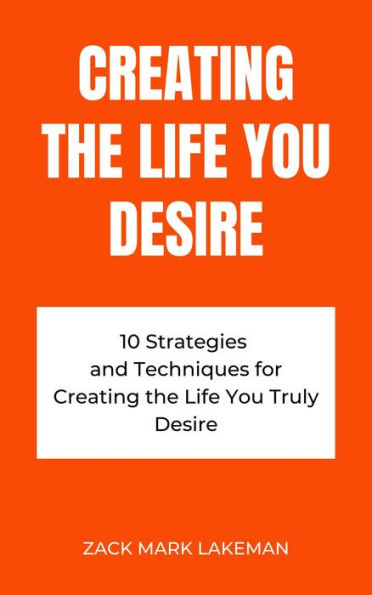 Creating the Life You Desire: 10 Strategies and Techniques for Creating the Life You Truly Desire