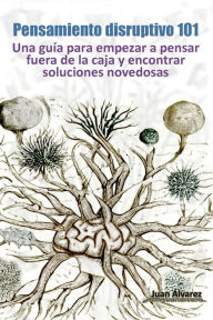 Title: Pensamiento Disruptivo 101: Una Guía Para Empezar a Pensar Fuera De La Caja Y Encontrar Soluciones Novedosas, Author: Juan Álvarez