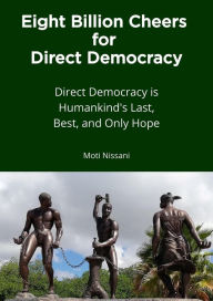 Title: Eight Billion Cheers for Direct Democracy: Direct Democracy is Humankind's Last, Best, and Only Hope, Author: Moti Nissani