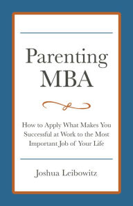 Title: Parenting MBA: How to Apply What Makes You Successful at Work to the Most Important Job of Your Life, Author: Josh Leibowitz