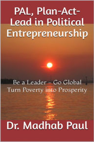 Title: PAL, Plan-Act-Lead in Political Entrepreneurship: Be a Leader, Go Global, Turn Poverty into Prosperity, Author: Dr. Madhab Paul