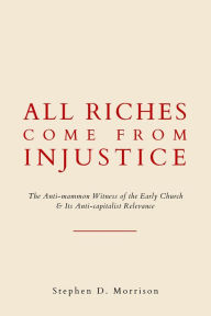 Title: All Riches Come From Injustice: The Anti-mammon Witness of the Early Church & Its Anti-capitalist Relevance, Author: Stephen D Morrison