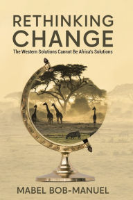 Title: Rethinking Change: The Western Solutions Cannot Be Africa's Solutions, Author: Mabel Bob-Manuel