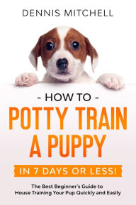 Title: How to Potty Train a Puppy... in 7 Days or Less! The Best Beginner's Guide to House Training Your Pup Quickly and Easily, Author: Dennis Mitchell