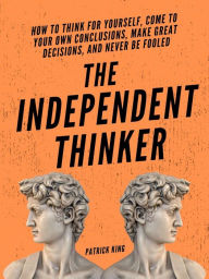 Title: The Independent Thinker: How to Think for Yourself, Come to Your Own Conclusions, Make Great Decisions, and Never Be Fooled, Author: Patrick King