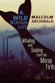 Title: A Wild Rough Lot: Whaling And Sealing From The Moray Firth, Author: Malcolm Archibald