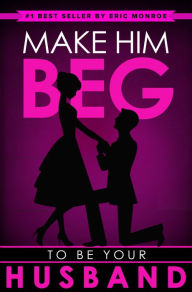 Title: Make Him BEG to Be Your Husband: The Ultimate Step-by-Step Plan to Get Your Man to Propose (And Think It Was His Idea All Along!), Author: Eric Monroe