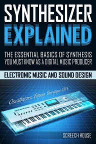 Title: Synthesizer Explained: The Essential Basics of Synthesis You Must Know as a Digital Music Producer (Electronic Music and Sound Design for Beginners: Oscillators, Filters, Envelopes & LFOs), Author: Screech House