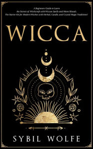 Title: Wicca: A Beginners Guide to Learn the Secrets of Witchcraft with Wiccan Spells and Moon Rituals. The Starter Kit for Modern Witches with Herbal, Candle, and Crystal Magic Traditions!, Author: Sybil Wolfe
