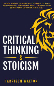 Title: Critical Thinking & Stoicism: Discover How Stoic Philosophy Works and Master the Modern Art of Happiness - Think in Mental Models to Develop Effective Decision Making and Problem Solving Skills, Author: Harrison Walton