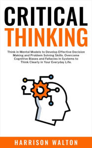 Title: Critical Thinking: Think in Mental Models to Develop Effective Decision Making and Problem Solving Skills. Overcome Cognitive Biases and Fallacies in Systems to Think Clearly in Your Everyday Life., Author: Harrison Walton