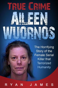 Title: True Crime - Aileen Wuornos: The Horrifying Story of the Female Serial Killer that Terrorized Humanity, Author: Ryan James