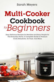Title: Multi-Cooker Cookbook for Beginners: Easy Delicious Recipes for Newbies and Busy People for The Everyday Home. A Complete Guide to Pressure Cook, Dehydrate, Air Fryer, And More, Author: Sarah Meyers