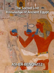 Title: The Sacred Lost Knowledge of Ancient Egypt, Author: ASHER BENOWITZ