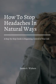 Title: How To Stop Headaches In Natural Ways! A Step-by-Step Guide to Regaining Control of Your Life, Author: James S. Walters