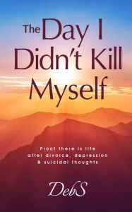 Title: The Day I Didn't Kill Myself: Proof There is Life After Divorce, Depression & Suicidal Thoughts, Author: Deb S