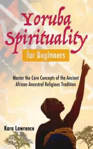 Title: Yoruba Spirituality for Beginners - Master the Core Concepts of the Ancient African Ancestral Religious Tradition (African Spirituality), Author: Kara Lawrence